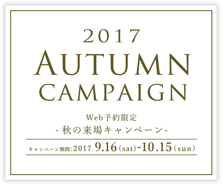 2017 Autumn campaign Web予約限定 -秋の来場キャンペーン- キャンペーン期間:2017.9.16(sat)-10.15(sun)