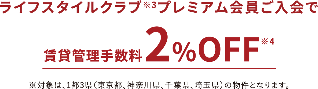 ライフスタイルクラブ※3プレミアム会員ご入会で賃貸管理手数料2％OFF※4※対象は、1都3県（東京都、神奈川県、千葉県、埼玉県）の物件となります。