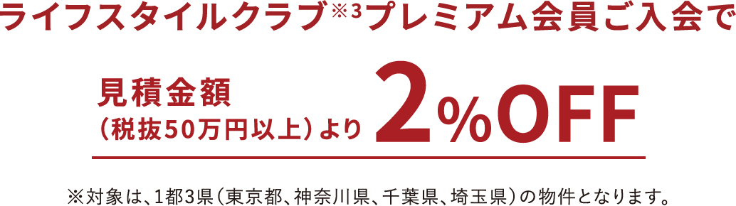 ライフスタイルクラブ※3プレミアム会員ご入会で見積金額（税抜50万円以上）より2％OFF※対象は、1都3県（東京都、神奈川県、千葉県、埼玉県）の物件となります。