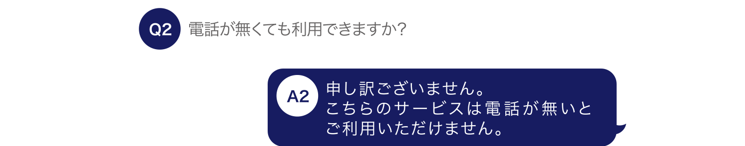 電話が無くても利用できますか？ 申し訳ございません。こちらのサービスは電話が無いとご利用いただけません。