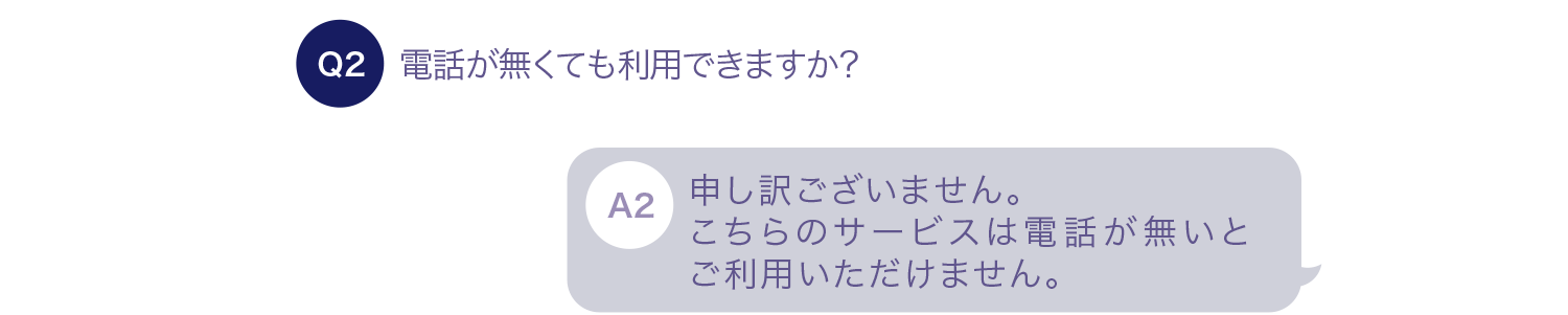 電話が無くても利用できますか？ 申し訳ございません。こちらのサービスは電話が無いとご利用いただけません。