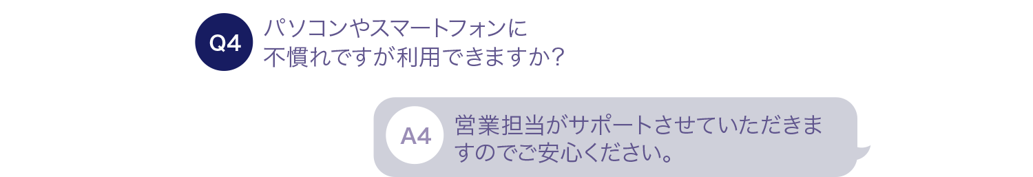 パソコンやスマートフォンに不慣れですが利用できますか？ 営業担当がサポートさせていただきますのでご安心ください。