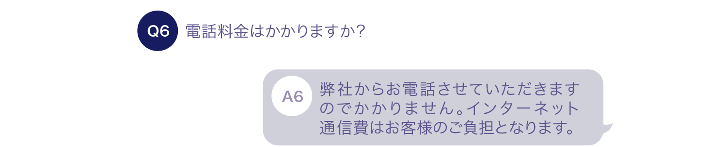 電話料金はかかりますか？ 弊社からお電話させていただきますのでかかりません。インターネット通信費はお客様のご負担となります。