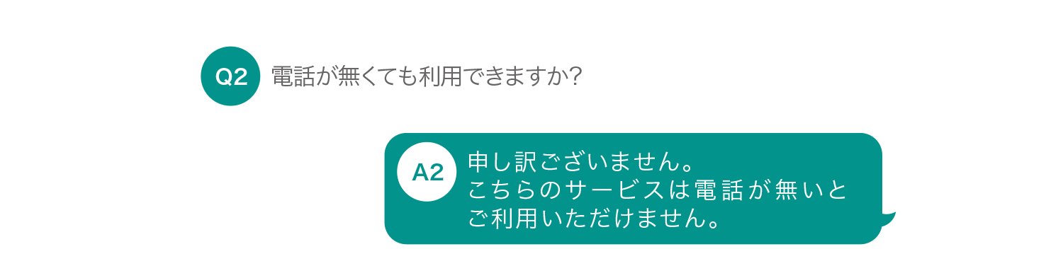 電話が無くても利用できますか？ 申し訳ございません。こちらのサービスは電話が無いとご利用いただけません。