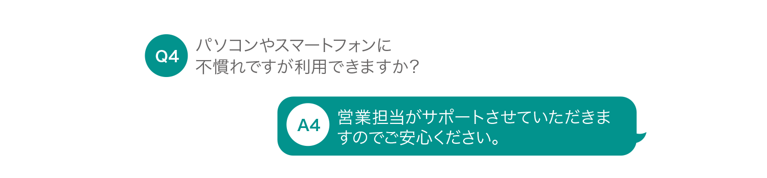 パソコンやスマートフォンに不慣れですが利用できますか？ 営業担当がサポートさせていただきますのでご安心ください。