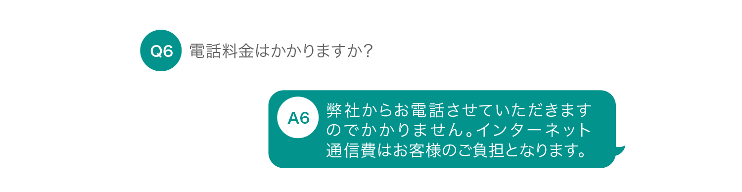 電話料金はかかりますか？ 弊社からお電話させていただきますのでかかりません。インターネット通信費はお客様のご負担となります。