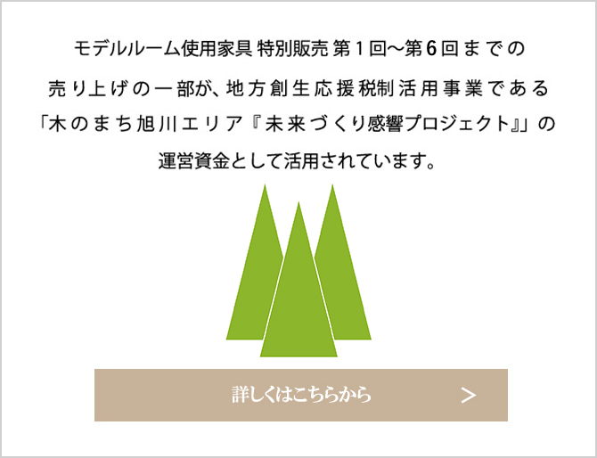 モデルルーム使用家具 第1回～第5回までの売り上げの一部が、地方創生応援税制活用事業である「木のまち旭川エリア『未来づくり感響プロジェクト』」の運営資金として活用されています。