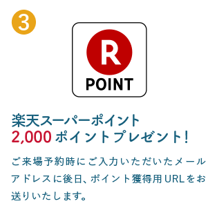 3 楽天スーパーポイント2,000ポイントプレゼント！ ご来場予約時にご入力いただいたメールアドレスに後日、ポイント獲得用URLをお送りいたします。