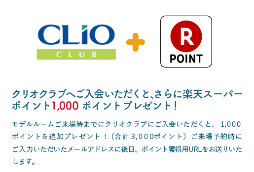 クリオクラブにご入会いただくと、さらに楽天スーパーポイント1,000ポイントプレゼント！ モデルルームご来場までにクリオクラブにご入会いただくと、1,000ポイントを追加プレゼント！（合計3,000ポイント）ご来場予約時にご入力いただいたメールアドレスに後日、ポイント獲得用URLをお送りいたします。