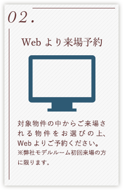 02.Webより来場予約 対象物件の中からご来場される物件をお選びの上、Webよりご予約ください。 ※弊社モデルルーム初回来場の方に限ります。