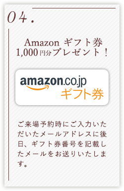 04.Amazon ギフト券1,000円分プレゼント！ ご来場予約時にご入力いただいたメールアドレスに後日、ギフト券番号を記載したメールをお送りいたします。