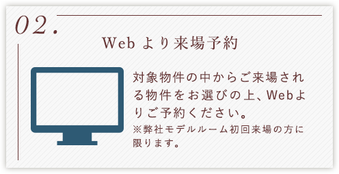 02.Webより来場予約 対象物件の中からご来場される物件をお選びの上、Webよりご予約ください。 ※弊社モデルルーム初回来場の方に限ります。