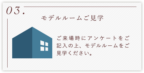 03.モデルルームご見学 ご来場時にアンケートをご記入の上、モデルルームをご見学ください。