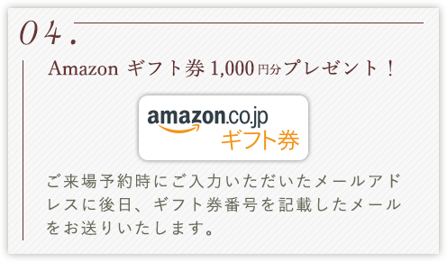 04.Amazon ギフト券1,000円分プレゼント！ ご来場予約時にご入力いただいたメールアドレスに後日、ギフト券番号を記載したメールをお送りいたします。