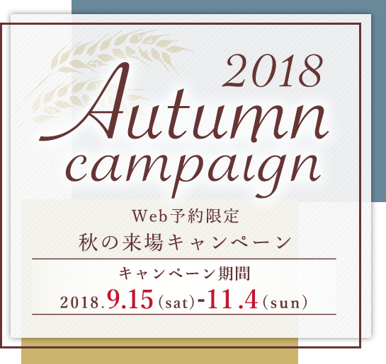 2018 Autumn campaign Web予約限定 秋の来場キャンペーン キャンペーン期間:2018.9.15(sat)-11.4(sun)
