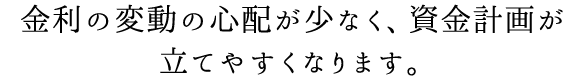 金利の変動の心配が少なく、資金計画が立てやすくなります。