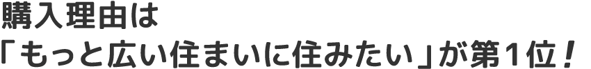 購入理由は 「もっと広い住まいに住みたい」が第1位!