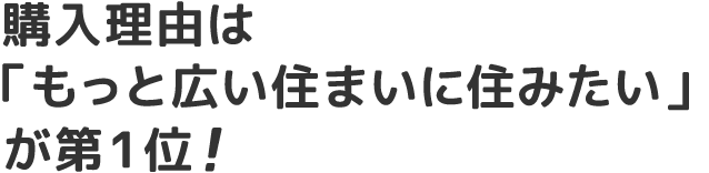 購入理由は 「もっと広い住まいに住みたい」が第1位!