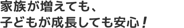 家族が増えても、子どもが成長しても安心!