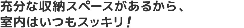 充分な収納スペースがあるから、室内はいつもスッキリ!
