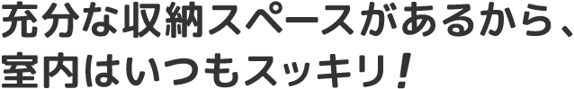 充分な収納スペースがあるから、室内はいつもスッキリ!