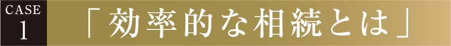 CASE 1 「効率的な相続とは」