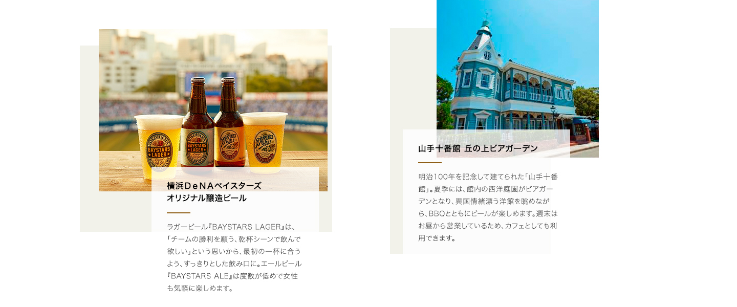 横浜DeNAベイスターズオリジナル醸造ビール:ラガービール『BAYSTARS LAGER』は、「チームの勝利を願う、乾杯シーンで飲んで欲しい」という思いから、最初の一杯に合うよう、すっきりとした飲み口に。エールビール『BAYSTARS ALE』は度数が低めで女性も気軽に楽しめます。 山手十番館 丘の上ビアガーデン:明治100年を記念して建てられた「山手十番館」。夏季には、館内の西洋庭園がビアガーデンとなり、異国情緒漂う洋館を眺めながら、BBQとともにビールが楽しめます。週末はお昼から営業しているため、カフェとしても利用できます。