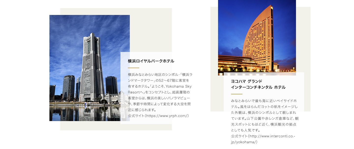 横浜ロイヤルパークホテル:横浜みなとみらい地区のシンボル・「横浜ランドマークタワー」の52～67階に客室を有するホテル。「ようこそ、Yokohama Sky Resortへ」をコンセプトとし、超高層階の客室からは、横浜の美しいパノラマビューや、季節や時間によって変化する大空を間近に感じられます。公式サイト(https://www.yrph.com/)。ヨコハマ グランド インターコンチネンタル ホテル:みなとみらいで最も海に近いベイサイドホテル。風をはらんだヨットの帆をイメージした外観は、横浜のシンボルとして親しまれています。山下公園や赤レンガ倉庫など、観光スポットにもほど近く、横浜観光の拠点としても人気です。公式サイト（http://www.interconti.co.jp/yokohama/）