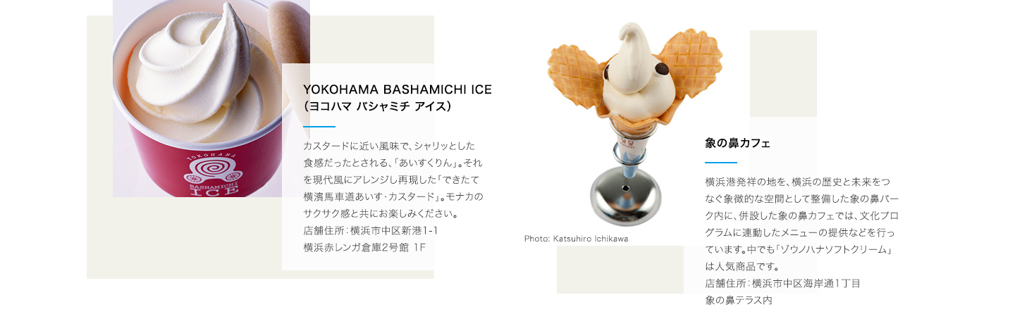 YOKOHAMA BASHAMICHI ICE（ヨコハマ バシャミチ アイス）:カスタードに近い風味で、シャリっとした食感だったとされる、「あいすくりん」。それを現代風にアレンジし再現した「できたて横濱馬車道あいす・カスタード」。モナカのサクサク感と共にお楽しみください。店舗住所：横浜市中区新港1-1 横浜赤レンガ倉庫2号館 1F。 ぞうのはなカフェ:横浜港発祥の地を、横浜の歴史と未来をつなぐ象徴的な空間として整備した象の鼻パーク内に、併設した象の鼻カフェでは、文化プログラムに連動したメニューの提供などを行っています。