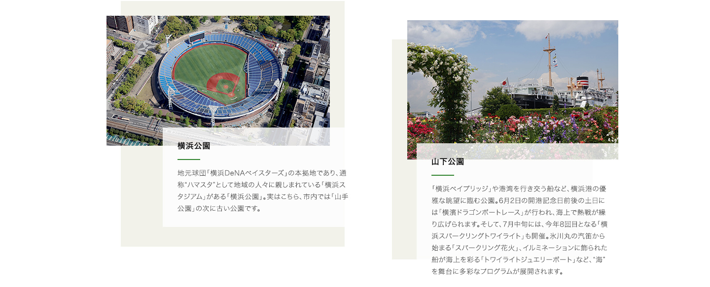 横浜公園:地元球団「横浜DeNAベイスターズ」の本拠地であり、通称“ハマスタ”として地域の人々に親しまれている「横浜スタジアム」がある「横浜公園」。実はこちら、市内では「山手公園」の次に古い公園です。山下公園:「横浜ベイブリッジ」や港湾を行き交う船など、横浜港の優雅な眺望に臨む公園。6月2日の開港記念日前後の土日には「横濱ドラゴンボートレース」が行われ、海上で熱戦が繰り広げられます。そして、7月中旬には、今年8回目となる「横浜スパークリングトワイライト」も開催。氷川丸の汽笛から始まる「スパークリング花火」、イルミネーションに飾られた船が海上を彩る「トワイライトジュエリーボート」など、“海”を舞台に多彩なプログラムが展開されます。